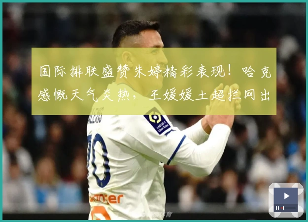 国际排联盛赞朱婷精彩表现！哈克感慨天气炎热，王媛媛土超拦网出色