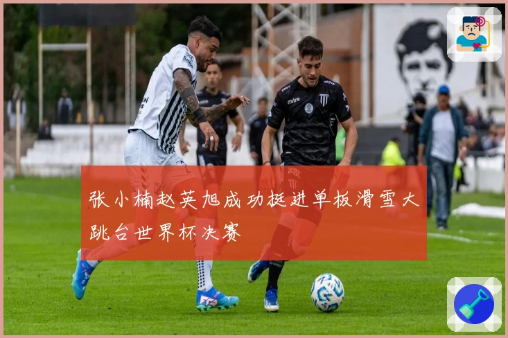 张小楠赵英旭成功挺进单板滑雪大跳台世界杯决赛