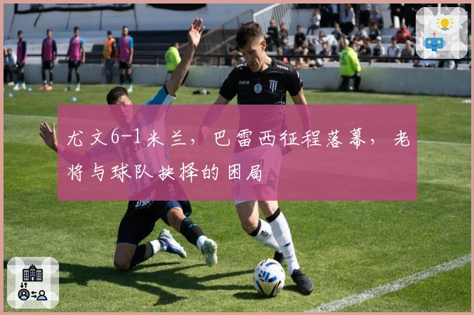 尤文6-1米兰，巴雷西征程落幕，老将与球队抉择的困局