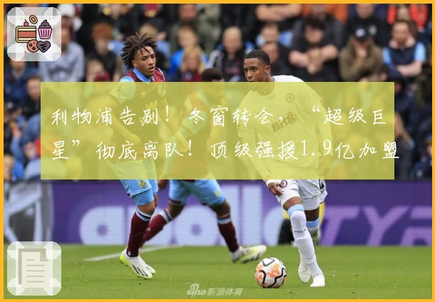 利物浦告别！冬窗转会，“超级巨星”彻底离队！顶级强援1.9亿加盟