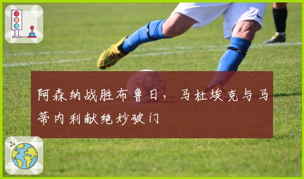 阿森纳战胜布鲁日，马杜埃克与马蒂内利献绝妙破门