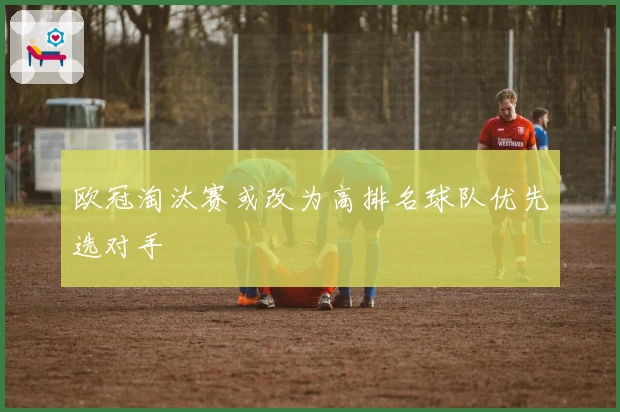 欧冠淘汰赛或改为高排名球队优先选对手