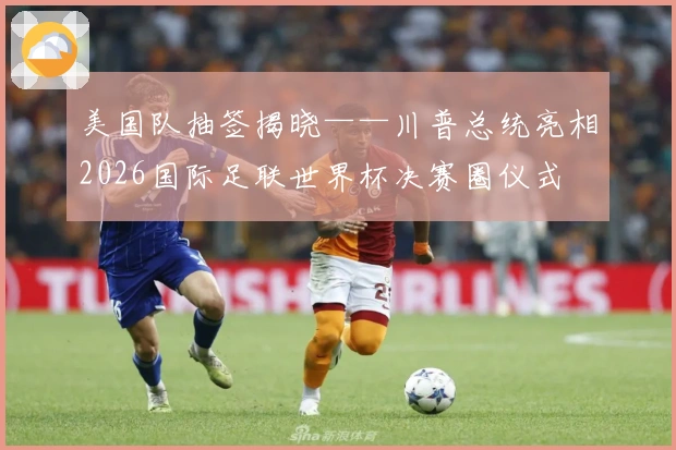 美国队抽签揭晓——川普总统亮相2026国际足联世界杯决赛圈仪式