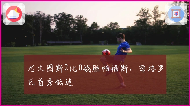 尤文图斯2比0战胜帕福斯，哲格罗瓦首秀低迷