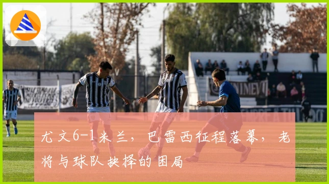 尤文6-1米兰，巴雷西征程落幕，老将与球队抉择的困局