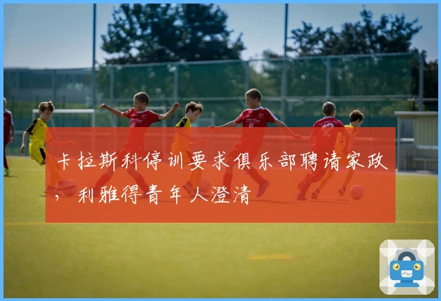 卡拉斯科停训要求俱乐部聘请家政，利雅得青年人澄清