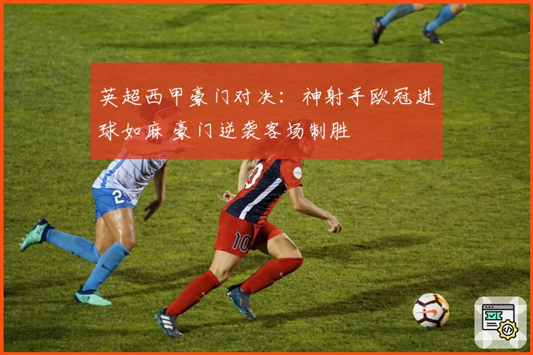 英超西甲豪门对决：神射手欧冠进球如麻 豪门逆袭客场制胜