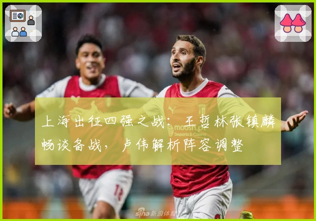 上海出征四强之战：王哲林张镇麟畅谈备战，卢伟解析阵容调整