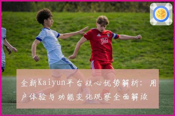 全新Kaiyun平台核心优势解析：用户体验与功能变化观察全面解读